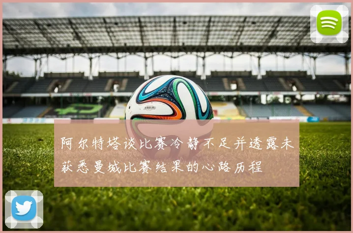阿尔特塔谈比赛冷静不足并透露未获悉曼城比赛结果的心路历程