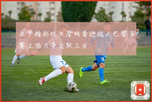 法甲精彩对决摩纳哥迎战大巴黎马赛主场力争全取三分