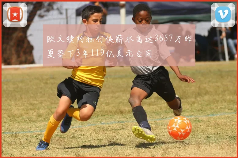 欧文续约独行侠薪水高达3657万昨夏签下3年119亿美元合同