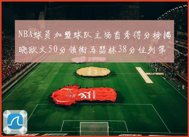 NBA球员加盟球队主场首秀得分榜揭晓欧文50分领衔马瑟林38分位列第四