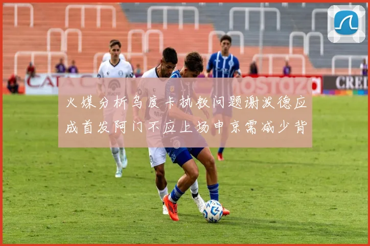 火媒分析乌度卡执教问题谢泼德应成首发阿门不应上场申京需减少背打次数