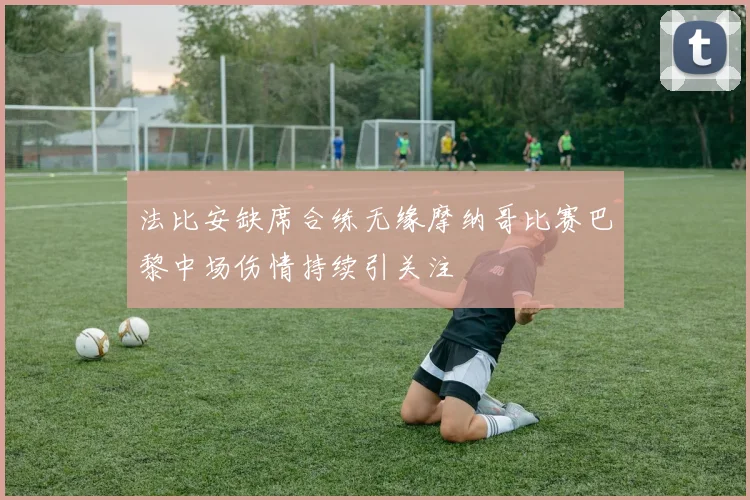 法比安缺席合练无缘摩纳哥比赛巴黎中场伤情持续引关注