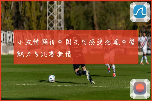 小波特期待中国之行感受地道中餐魅力与比赛激情