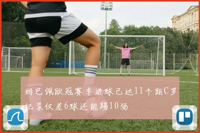 姆巴佩欧冠赛季进球已达11个距C罗纪录仅差6球还能踢10场