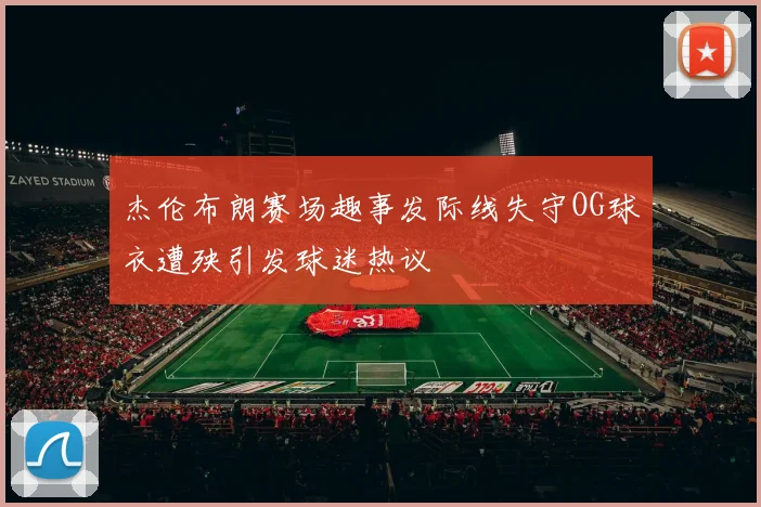 杰伦布朗赛场趣事发际线失守OG球衣遭殃引发球迷热议