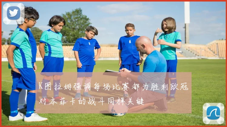 K图拉姆强调每场比赛都为胜利欧冠对本菲卡的战斗同样关键
