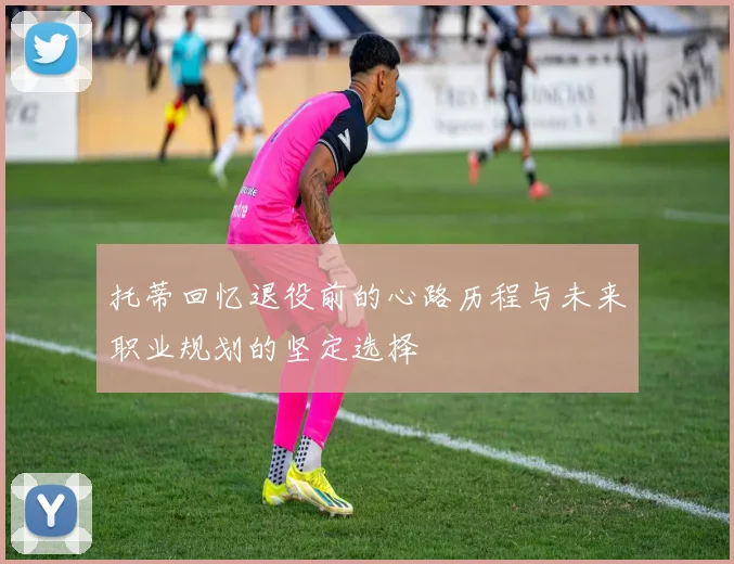 托蒂回忆退役前的心路历程与未来职业规划的坚定选择