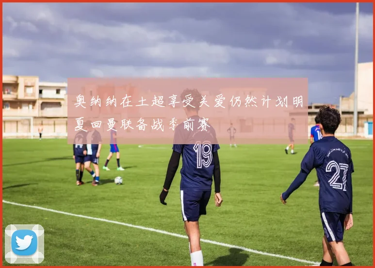 奥纳纳在土超享受关爱仍然计划明夏回曼联备战季前赛