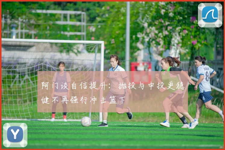 阿门谈自信提升：抛投与中投更稳健不再强行冲击篮下