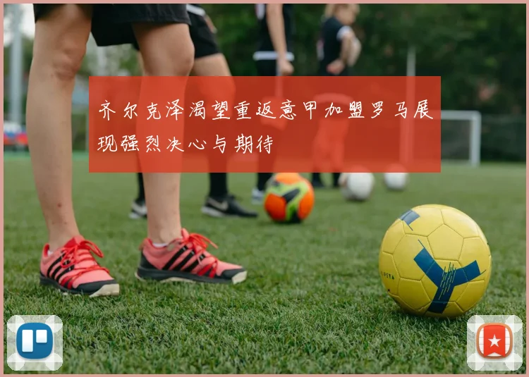 齐尔克泽渴望重返意甲加盟罗马展现强烈决心与期待