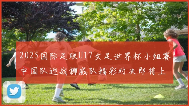 2025国际足联U17女足世界杯小组赛中国队迎战挪威队精彩对决即将上演