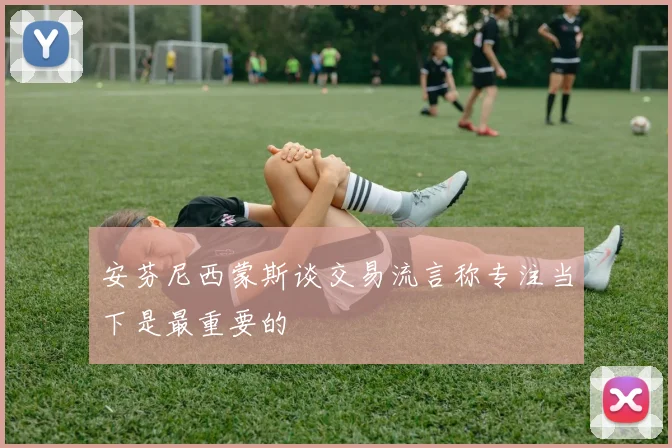 安芬尼西蒙斯谈交易流言称专注当下是最重要的