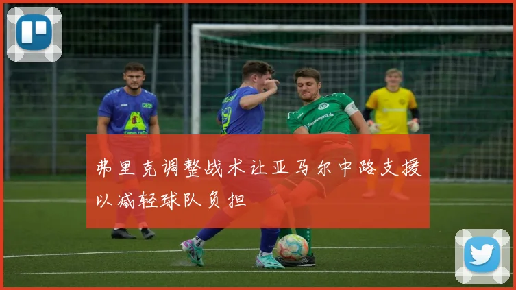 弗里克调整战术让亚马尔中路支援以减轻球队负担