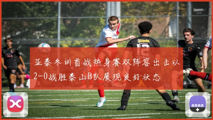 亚泰冬训首战热身赛双阵容出击以2-0战胜泰山B队展现良好状态