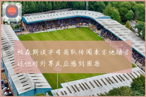 帕森斯谈字母离队传闻表示他暗示过但对外界反应感到困惑