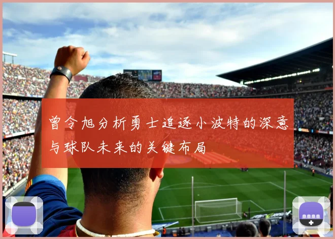 曾令旭分析勇士追逐小波特的深意与球队未来的关键布局