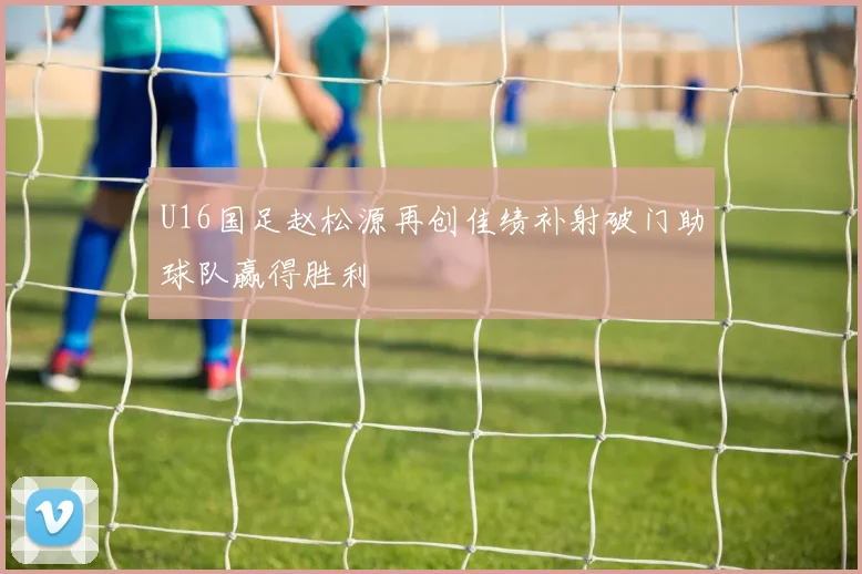 U16国足赵松源再创佳绩补射破门助球队赢得胜利