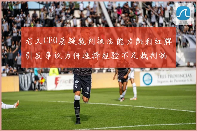 尤文CEO质疑裁判执法能力凯利红牌引发争议为何选择经验不足裁判执法欧冠比赛