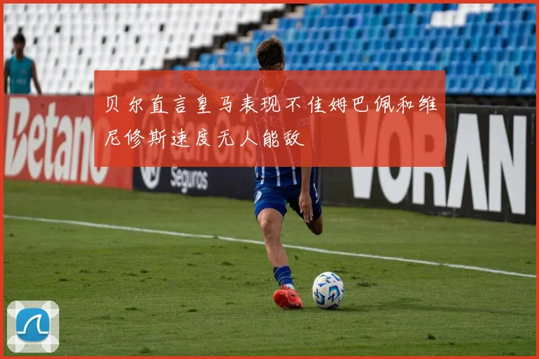 贝尔直言皇马表现不佳姆巴佩和维尼修斯速度无人能敌