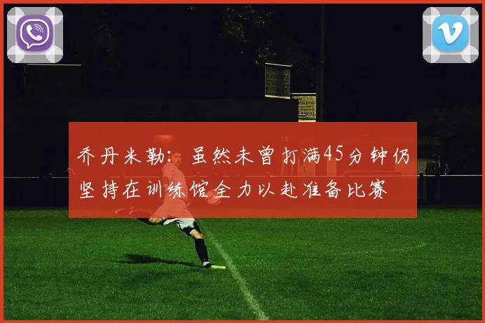 乔丹米勒：虽然未曾打满45分钟仍坚持在训练馆全力以赴准备比赛