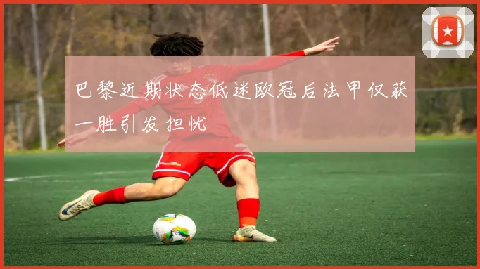 巴黎近期状态低迷欧冠后法甲仅获一胜引发担忧