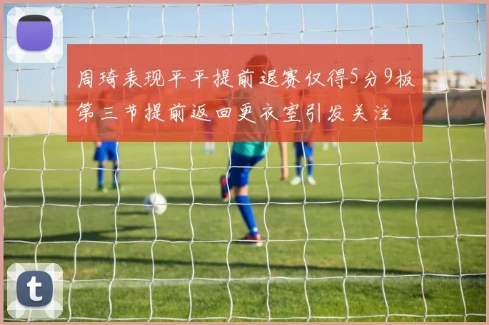 周琦表现平平提前退赛仅得5分9板第三节提前返回更衣室引发关注