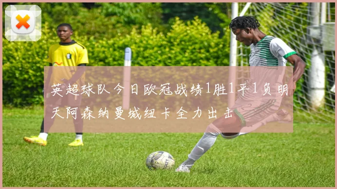 英超球队今日欧冠战绩1胜1平1负明天阿森纳曼城纽卡全力出击