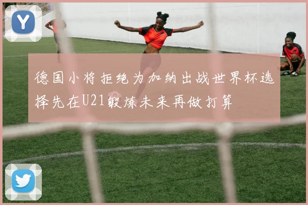 德国小将拒绝为加纳出战世界杯选择先在U21锻炼未来再做打算