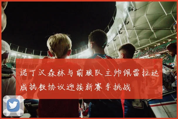 诺丁汉森林与前狼队主帅佩雷拉达成执教协议迎接新赛季挑战