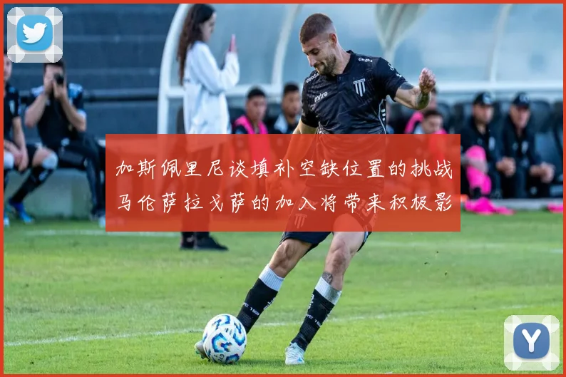 加斯佩里尼谈填补空缺位置的挑战马伦萨拉戈萨的加入将带来积极影响