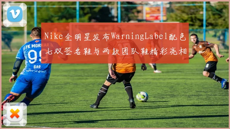Nike全明星发布WarningLabel配色七双签名鞋与两款团队鞋精彩亮相