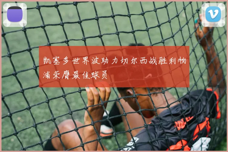 凯塞多世界波助力切尔西战胜利物浦荣膺最佳球员
